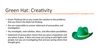 Green Hat: Creativity
• Green Thinking Hat on you create the solution to the problems
that you find in the black hat thinking.
• You are responsible to answer statement of provocation and
investigation.
• You investigate, seek solution, ideas, and alternative possibilities.
• Statement of provocation means that you pose a hypothesis and
see where it goes. It does not mean you trying to pick fights with
people, but you are investigating that and you seeing where that
thought goes.
 