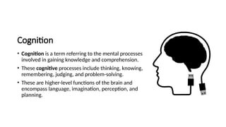 Cognition
• Cognition is a term referring to the mental processes
involved in gaining knowledge and comprehension.
• These cognitive processes include thinking, knowing,
remembering, judging, and problem-solving.
• These are higher-level functions of the brain and
encompass language, imagination, perception, and
planning.
 