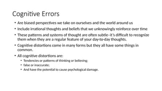 Cognitive Errors
• Are biased perspectives we take on ourselves and the world around us
• Include irrational thoughts and beliefs that we unknowingly reinforce over time
• These patterns and systems of thought are often subtle–it’s difficult to recognize
them when they are a regular feature of your day-to-day thoughts.
• Cognitive distortions come in many forms but they all have some things in
common.
• All cognitive distortions are:
• Tendencies or patterns of thinking or believing;
• false or inaccurate;
• And have the potential to cause psychological damage.
 