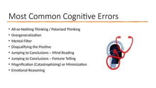 Most Common Cognitive Errors
• All-or-Nothing Thinking / Polarized Thinking
• Overgeneralization
• Mental Filter
• Disqualifying the Positive
• Jumping to Conclusions – Mind Reading
• Jumping to Conclusions – Fortune Telling
• Magnification (Catastrophizing) or Minimization
• Emotional Reasoning
 