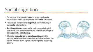 Social cognition
• Focuses on how people process, store, and apply
information about other people and social situations.
• Focuses on the role that cognitive processes play in
our social interactions.
• Social cognition concerns the various psychological
processes that enable individuals to take advantage of
being part of a social group.
• Of major importance to social cognition are the
various social signals that enable us to learn about the
world. We can learn a great deal simply by observing
others.
 