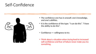 Self-Confidence
• The confidence one has in oneself, one’s knowledge,
and one’s abilities.
• It is the confidence of the type: “I can do this”. “I have
the ability to do this”.
• Confidence =~ willingness to try
• Think about a situation when trying lead to increased
self confidence and fear of failure never make you try
something.
 