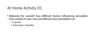At Home Activity 01
• Elaborate for yourself how different factors influencing perception
have worked in your case and affected your perceptions of:
• A person
• A life event / situation
 