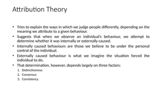 • Tries to explain the ways in which we judge people differently, depending on the
meaning we attribute to a given behaviour.
• Suggests that when we observe an individual’s behaviour, we attempt to
determine whether it was internally or externally caused.
• Internally caused behaviours are those we believe to be under the personal
control of the individual.
• Externally caused behaviour is what we imagine the situation forced the
individual to do.
• That determination, however, depends largely on three factors:
1. Distinctiveness
2. Consensus
3. Consistency.
Attribution Theory
 