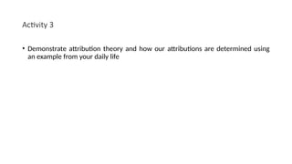 Activity 3
• Demonstrate attribution theory and how our attributions are determined using
an example from your daily life
 