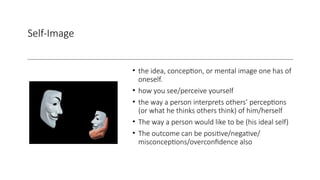 Self-Image
• the idea, conception, or mental image one has of
oneself.
• how you see/perceive yourself
• the way a person interprets others’ perceptions
(or what he thinks others think) of him/herself
• The way a person would like to be (his ideal self)
• The outcome can be positive/negative/
misconceptions/overconfidence also
 