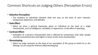 Common Shortcuts on Judging Others (Perception Errors)
• Selective Perception
• The tendency to selectively interpret what one sees on the basis of one’s interests,
background, experience, and attitudes.
• Halo Effect
• When we draw a general impression about an individual on the basis of a single
characteristic, such as intelligence, sociability, or appearance, a halo effect is operating.
• Contrast Effect
• Evaluation of a person’s characteristics that is affected by comparisons with other people
recently encountered who rank higher or lower on the same characteristics.
• Stereotyping
• When we judge someone on the basis of our perception of the group to which he or she
belongs, we are using the shortcut called stereotyping
 