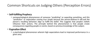Common Shortcuts on Judging Others (Perception Errors)
• Self-fulfilling Prophecy
• sociopsychological phenomenon of someone "predicting" or expecting something, and this
"prediction" or expectation coming true simply because the person believes it will and the
person's resulting behaviors align to fulfill the belief. This suggests that people's beliefs
influence their actions. The principle behind this phenomenon is that people create
consequences regarding people or events, based on previous knowledge of the subject.
• Pygmalion Effect
• a psychological phenomenon wherein high expectations lead to improved performance in a
given area.
 