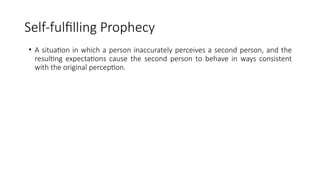 Self-fulfilling Prophecy
• A situation in which a person inaccurately perceives a second person, and the
resulting expectations cause the second person to behave in ways consistent
with the original perception.
 