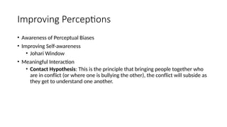 Improving Perceptions
• Awareness of Perceptual Biases
• Improving Self-awareness
• Johari Window
• Meaningful Interaction
• Contact Hypothesis: This is the principle that bringing people together who
are in conflict (or where one is bullying the other), the conflict will subside as
they get to understand one another.
 