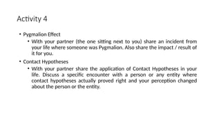 Activity 4
• Pygmalion Effect
• With your partner (the one sitting next to you) share an incident from
your life where someone was Pygmalion. Also share the impact / result of
it for you.
• Contact Hypotheses
• With your partner share the application of Contact Hypotheses in your
life. Discuss a specific encounter with a person or any entity where
contact hypotheses actually proved right and your perception changed
about the person or the entity.
 