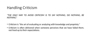 Handling Criticism
"THE ONLY WAY TO AVOID CRITICISM IS TO SAY NOTHING, DO NOTHING, BE
NOTHING.”
• Criticism is "the art of evaluating or analyzing with knowledge and propriety."
• Criticism is often delivered when someone perceives that we have failed them,
not lived up to their expectations.
 