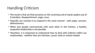 Handling Criticism
• The result is that we find ourselves on the receiving end of words spoken out of
frustration, disappointment, anger, envy.
• Typically, our reaction is to respond in the same manner - with anger, sarcasm,
defensiveness.
• When two people communicate with each other in this fashion, a healthy,
respectful relationship is not possible.
• Therefore, it is important to understand how to deal with criticism within our
relationships - whether they are intimate, casual, work or school-related.
 