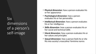 Six
dimensions
of a person’s
self-image
• Physical dimension: how a person evaluates his
or her appearance
• Psychological dimension: how a person
evaluates his or her personality
• Intellectual dimension: how a person evaluates
his or her intelligence
• Skills dimension: how a person evaluates his or
her social and technical skills
• Moral dimension: how a person evaluates his or
her values and principles
• Sexual dimension: how a person feels he or she
fits into society’s masculine/ feminine norms
 