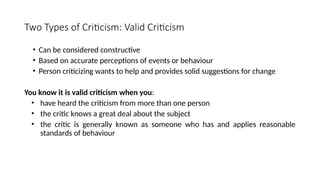 Two Types of Criticism: Valid Criticism
• Can be considered constructive
• Based on accurate perceptions of events or behaviour
• Person criticizing wants to help and provides solid suggestions for change
You know it is valid criticism when you:
• have heard the criticism from more than one person
• the critic knows a great deal about the subject
• the critic is generally known as someone who has and applies reasonable
standards of behaviour
 