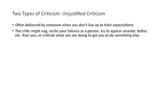 Two Types of Criticism: Unjustified Criticism
• Often delivered by someone when you don't live up to their expectations
• The critic might nag, recite your failures as a person, try to appear smarter, better,
etc. than you, or criticize what you are doing to get you to do something else.
 