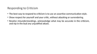 Responding to Criticism
• The best way to respond to criticism is to use an assertive communication style.
• Show respect for yourself and your critic, without attacking or surrendering.
• Resolve misunderstandings, acknowledge what may be accurate in the criticism,
and nip in the bud any unjustified attack.
 