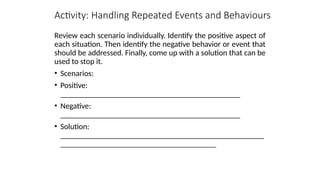 Activity: Handling Repeated Events and Behaviours
Review each scenario individually. Identify the positive aspect of
each situation. Then identify the negative behavior or event that
should be addressed. Finally, come up with a solution that can be
used to stop it.
• Scenarios:
• Positive:
_____________________________________________
• Negative:
_____________________________________________
• Solution:
___________________________________________________
_______________________________________
 