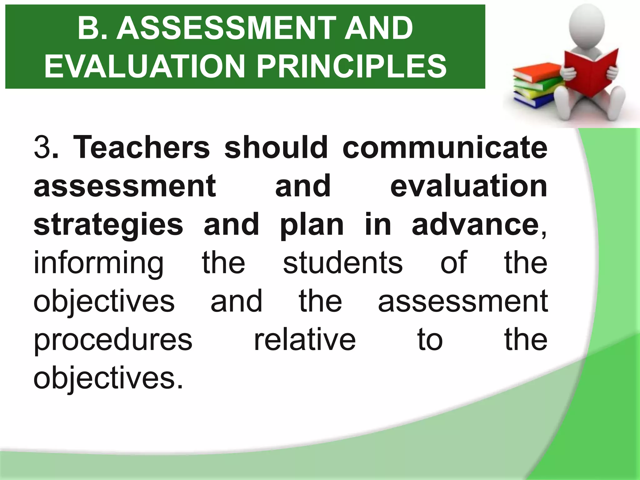 3. Teachers should communicate
assessment and evaluation
strategies and plan in advance,
informing the students of the
objectives and the assessment
procedures relative to the
objectives.
B. ASSESSMENT AND
EVALUATION PRINCIPLES
 