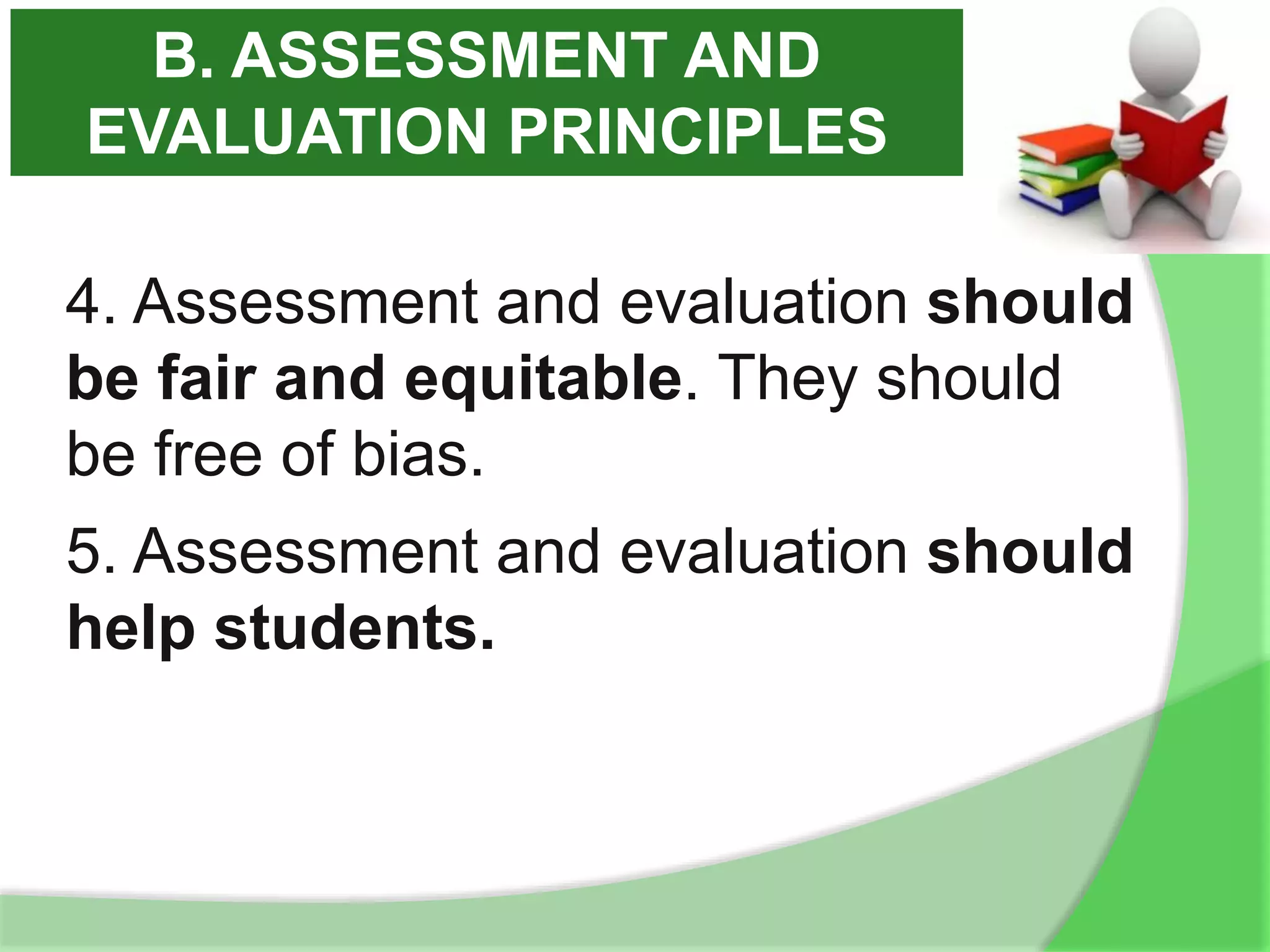4. Assessment and evaluation should
be fair and equitable. They should
be free of bias.
5. Assessment and evaluation should
help students.
B. ASSESSMENT AND
EVALUATION PRINCIPLES
 