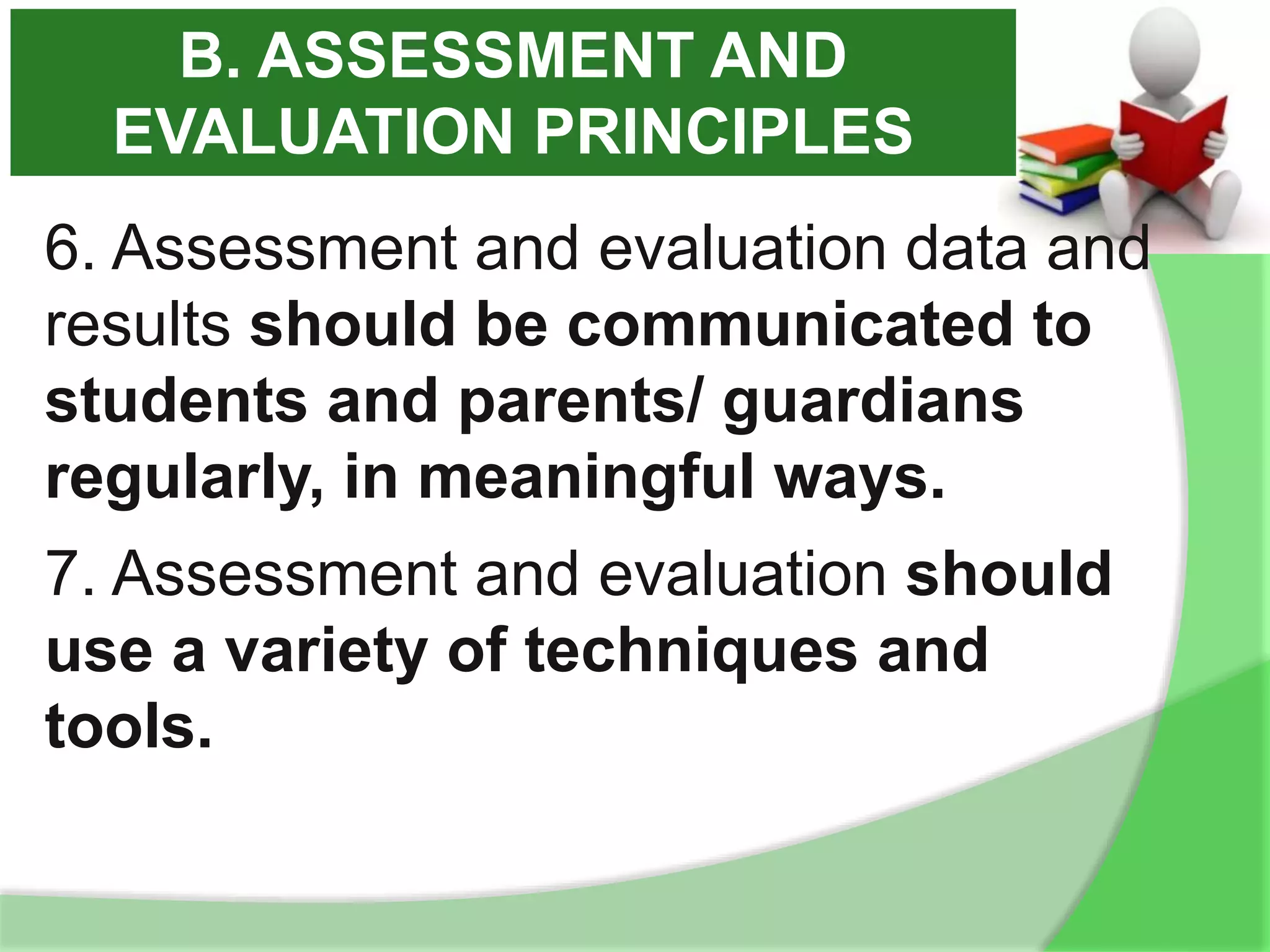 6. Assessment and evaluation data and
results should be communicated to
students and parents/ guardians
regularly, in meaningful ways.
7. Assessment and evaluation should
use a variety of techniques and
tools.
B. ASSESSMENT AND
EVALUATION PRINCIPLES
 