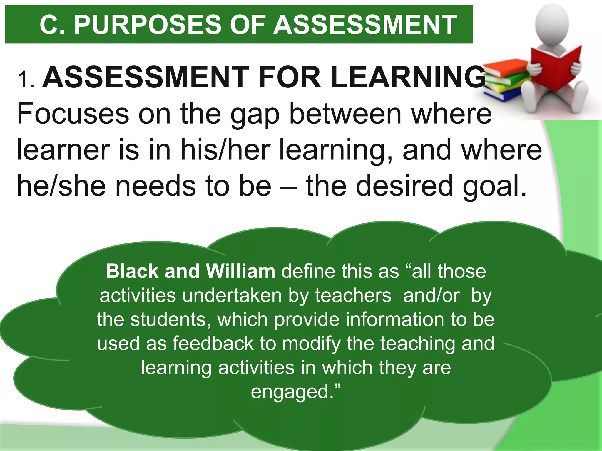 C. PURPOSES OF ASSESSMENT
Black and William define this as “all those
activities undertaken by teachers and/or by
the students, which provide information to be
used as feedback to modify the teaching and
learning activities in which they are
engaged.”
1. ASSESSMENT FOR LEARNING
Focuses on the gap between where
learner is in his/her learning, and where
he/she needs to be – the desired goal.
 