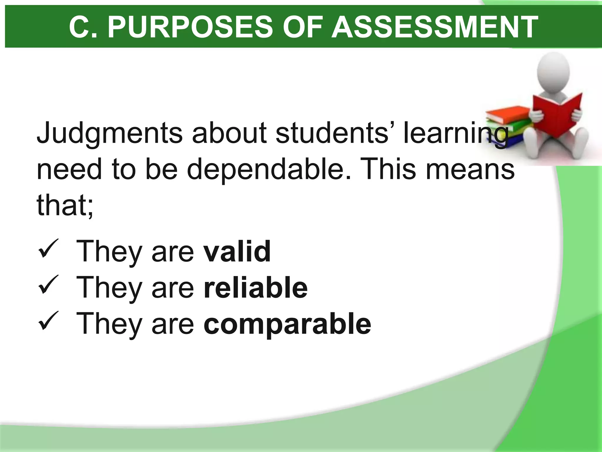 C. PURPOSES OF ASSESSMENT
Judgments about students’ learning need
to be dependable. This means that;
They are valid
They are reliable
They are comparable
Judgments about students’ learning
need to be dependable. This means
that;
 They are valid
 They are reliable
 They are comparable
 