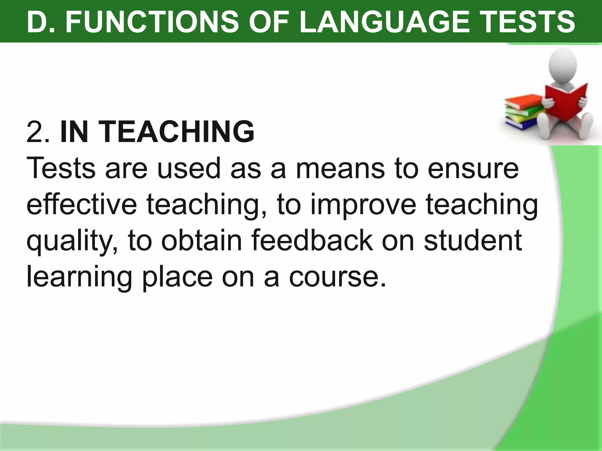 D. FUNCTIONS OF LANGUAGE TESTS
2. IN TEACHING
Tests are used as a means to ensure
effective teaching, to improve teaching
quality, to obtain feedback on student
learning place on a course.
 