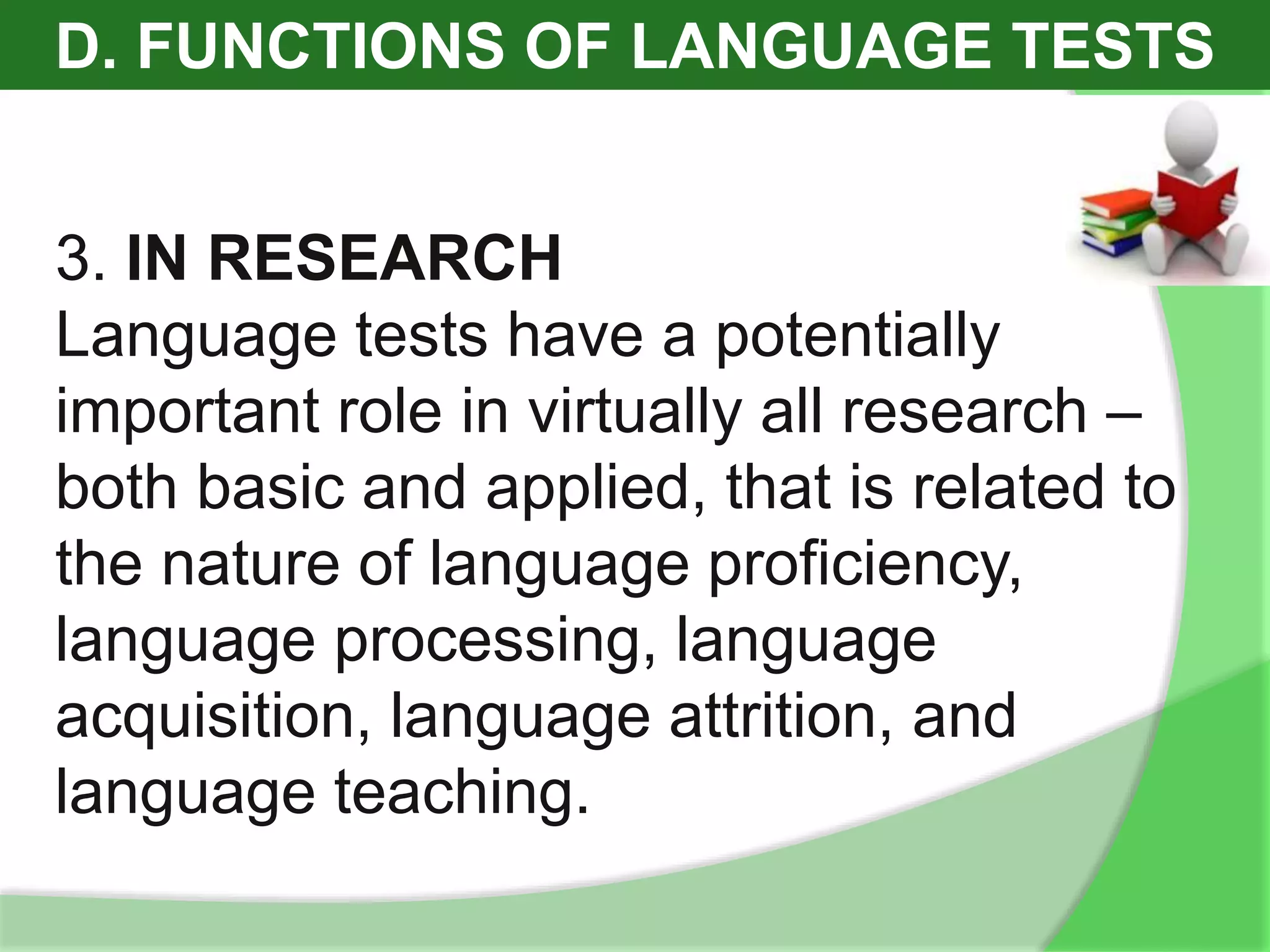 D. FUNCTIONS OF LANGUAGE TESTS
3. IN RESEARCH
Language tests have a potentially
important role in virtually all research –
both basic and applied, that is related to
the nature of language proficiency,
language processing, language
acquisition, language attrition, and
language teaching.
 