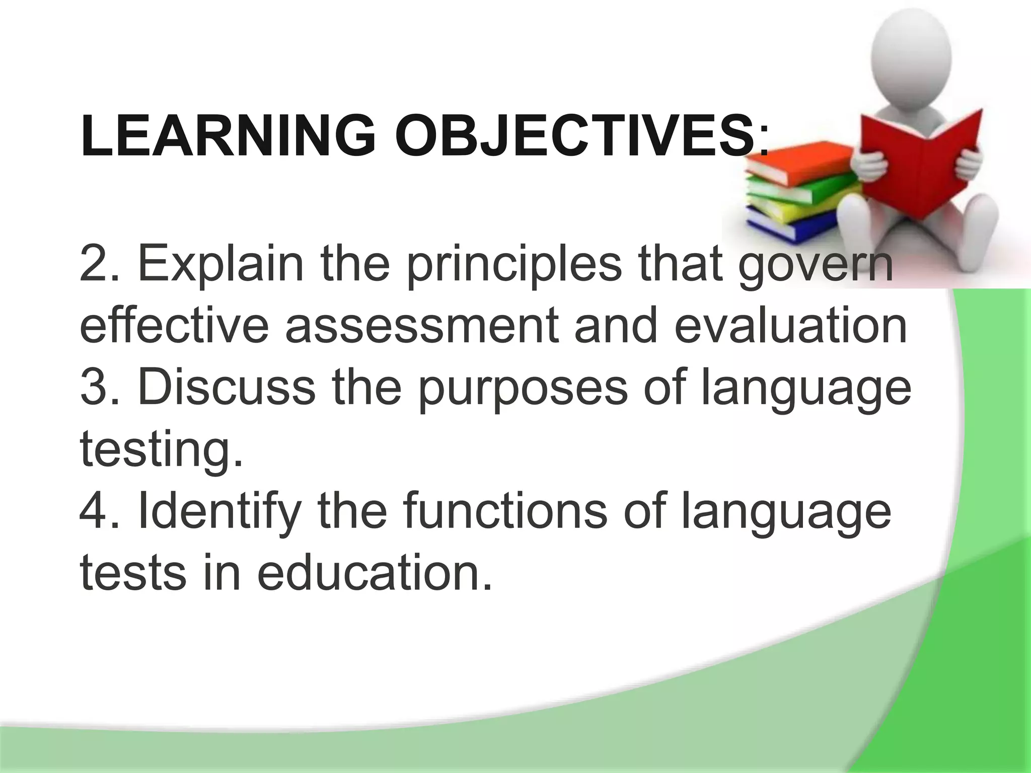 LEARNING OBJECTIVES:
2. Explain the principles that govern
effective assessment and evaluation
3. Discuss the purposes of language
testing.
4. Identify the functions of language
tests in education.
 