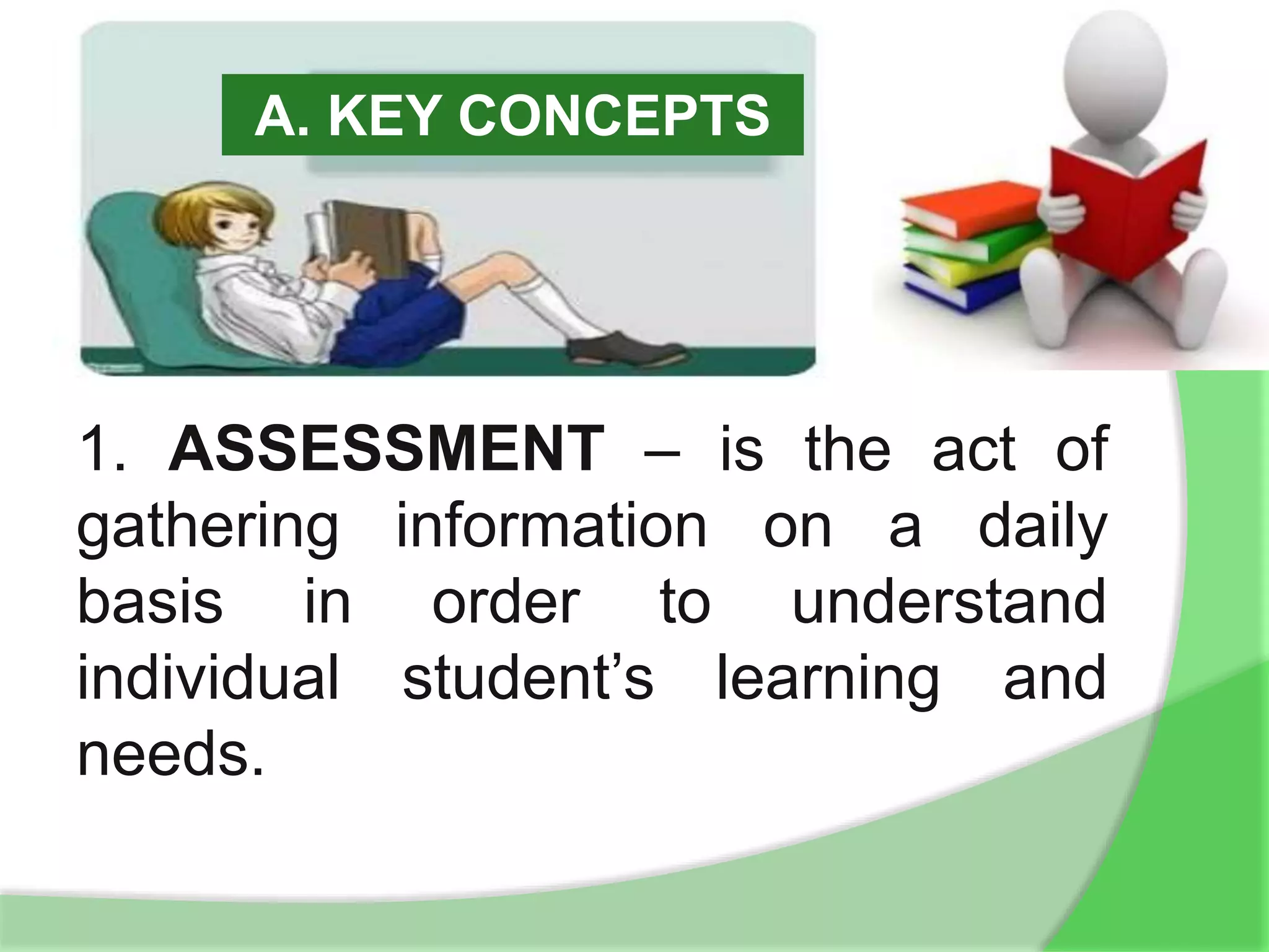 A. KEY CONCEPTS
1. ASSESSMENT – is the act of
gathering information on a daily
basis in order to understand
individual student’s learning and
needs.
 