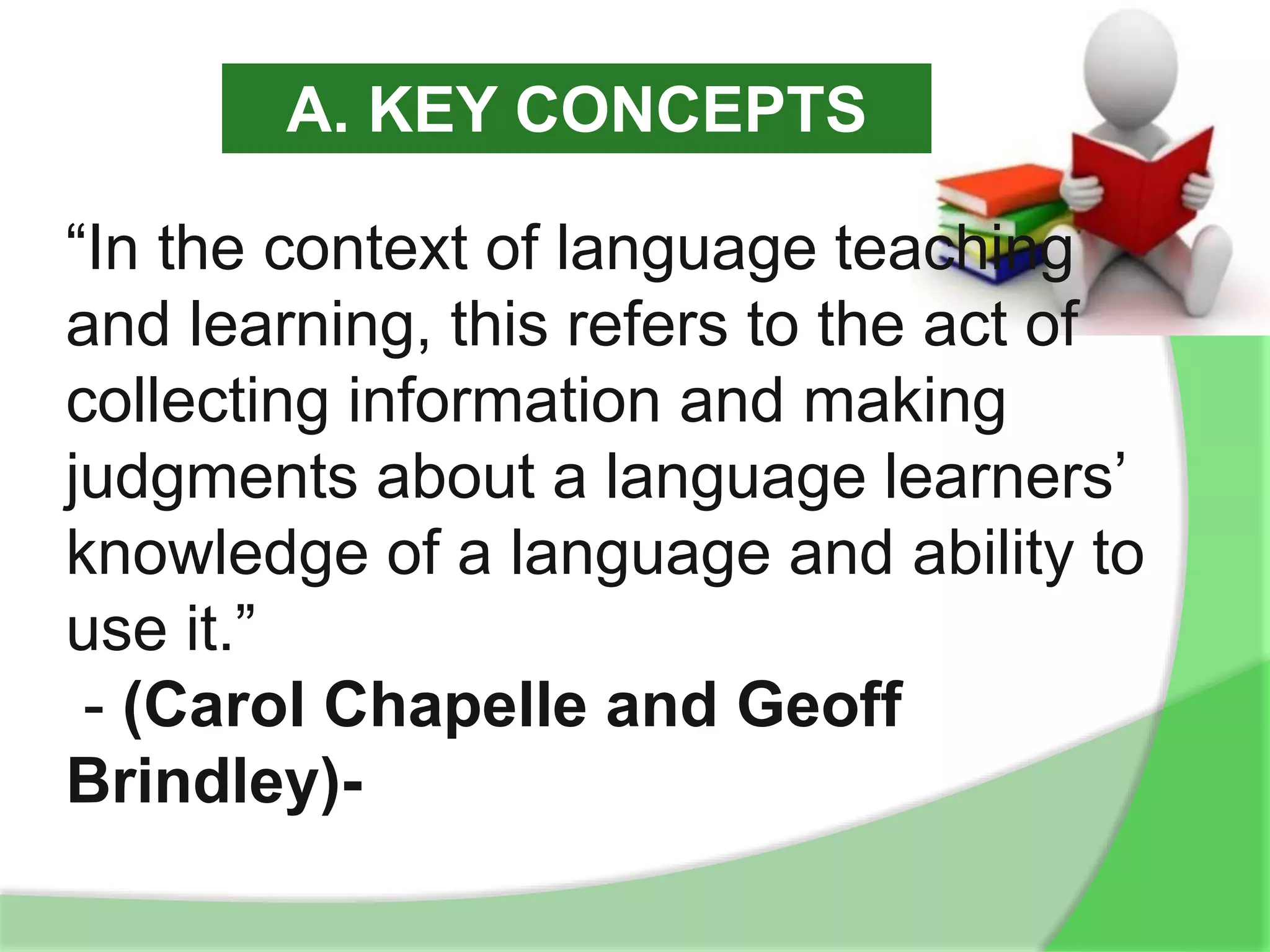 “In the context of language teaching
and learning, this refers to the act of
collecting information and making
judgments about a language learners’
knowledge of a language and ability to
use it.”
- (Carol Chapelle and Geoff
Brindley)-
A. KEY CONCEPTS
 