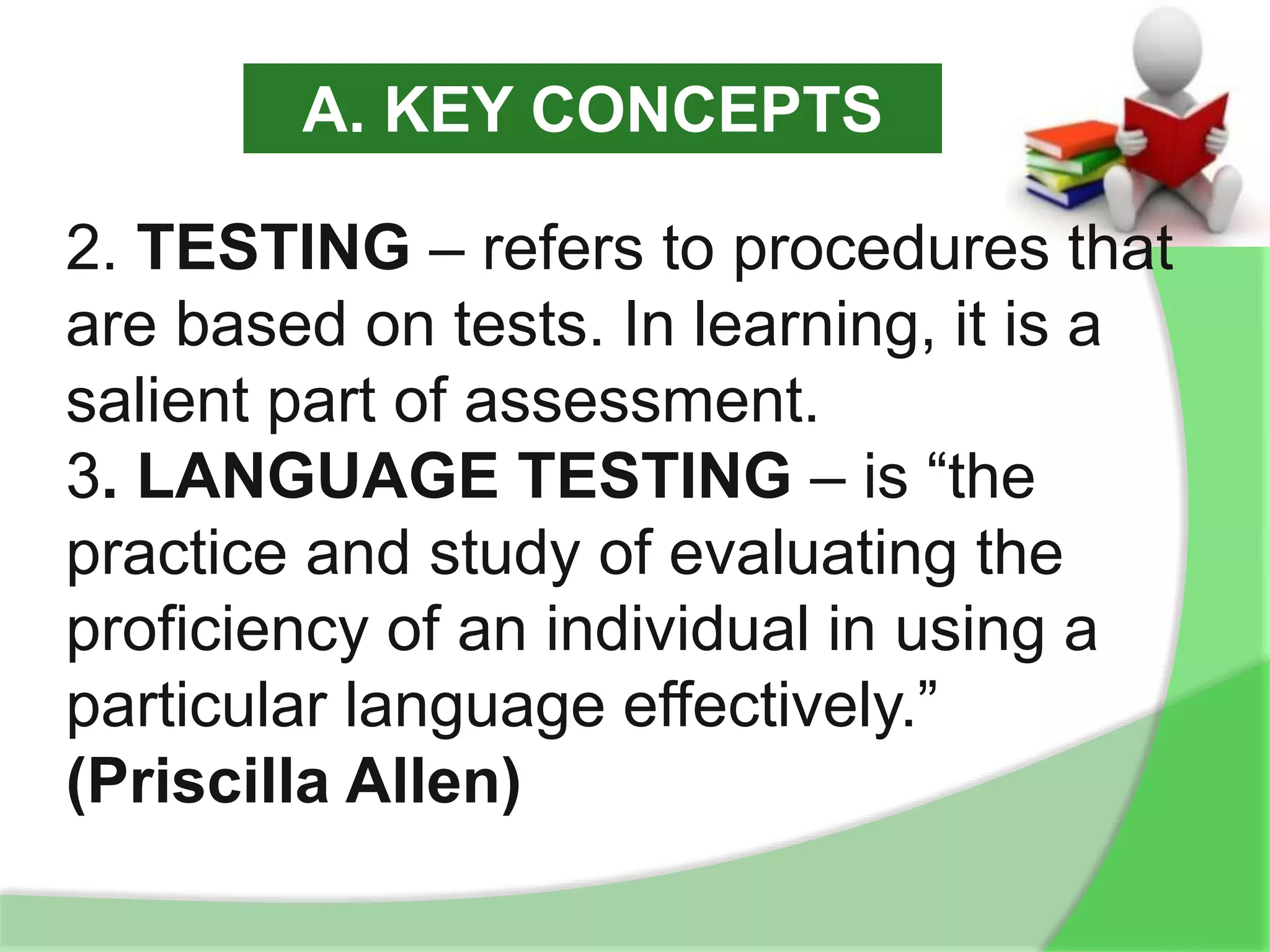 2. TESTING – refers to procedures that
are based on tests. In learning, it is a
salient part of assessment.
3. LANGUAGE TESTING – is “the
practice and study of evaluating the
proficiency of an individual in using a
particular language effectively.”
(Priscilla Allen)
A. KEY CONCEPTS
 
