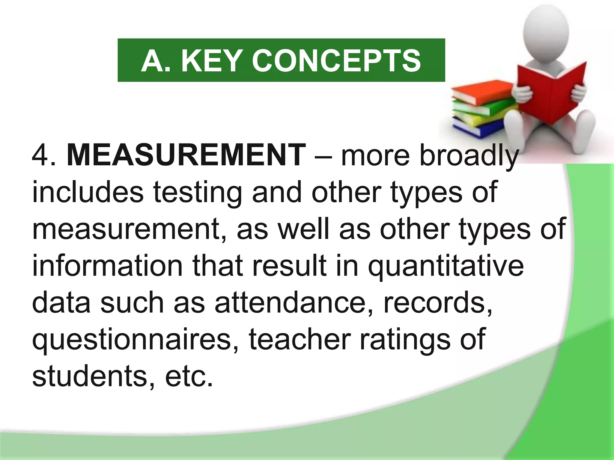 4. MEASUREMENT – more broadly
includes testing and other types of
measurement, as well as other types of
information that result in quantitative
data such as attendance, records,
questionnaires, teacher ratings of
students, etc.
A. KEY CONCEPTS
 