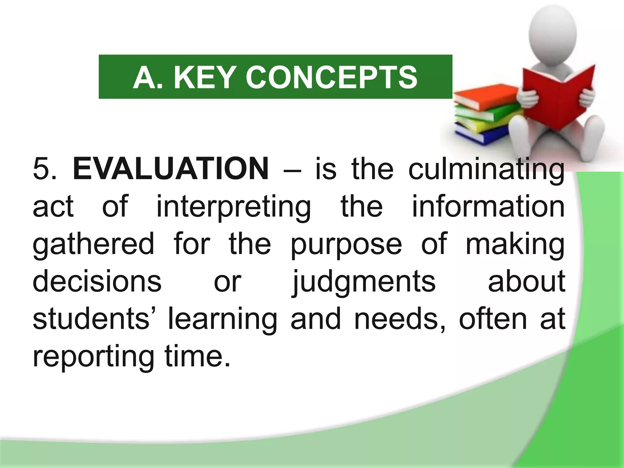 5. EVALUATION – is the culminating
act of interpreting the information
gathered for the purpose of making
decisions or judgments about
students’ learning and needs, often at
reporting time.
A. KEY CONCEPTS
 
