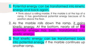 1. Potential energy can be transformed into kinetic
energy and back again.
 Think about a rolling marble. If the marble is at the top of a
ramp, it has gravitational potential energy because of its
position above the floor.
2. As the marble rolls down the ramp, it gains
kinetic energy. At the bottom, nearly all of the
potential energy has been transformed into
kinetic energy.
3. That kinetic energy can be transformed back
into potential energy if the marble continues up
another ramp.
 