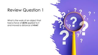 Review Question 1
What is the work of an object that
had a force of 23 N applied to it
and moved a distance of 4 m?
 