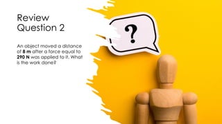 Review
Question 2
An object moved a distance
of 8 m after a force equal to
290 N was applied to it. What
is the work done?
 