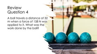 Review
Question 4
A ball travels a distance of 32
m when a force of 158 N was
applied to it. What was the
work done by the ball?
 