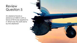 Review
Question 5
An airplane travels a
distance of 7300 m with a
force of 90 N was applied to
it. What was the work done
by the airplane?
 