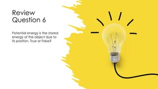 Review
Question 6
Potential energy is the stored
energy of the object due to
its position. True or False?
 