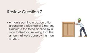 Review Question 7
• A man is pushing a box on a flat
ground for a distance of 3 meters.
Calculate the force applied by a
man to the box, knowing that the
amount of work done by the man
is 1200 J.
 