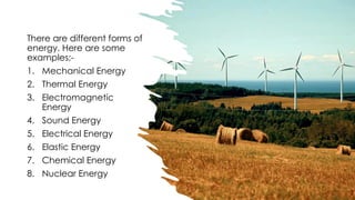 There are different forms of
energy. Here are some
examples;-
1. Mechanical Energy
2. Thermal Energy
3. Electromagnetic
Energy
4. Sound Energy
5. Electrical Energy
6. Elastic Energy
7. Chemical Energy
8. Nuclear Energy
 