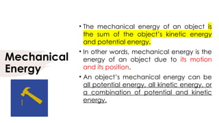 Mechanical
Energy
• The mechanical energy of an object is
the sum of the object’s kinetic energy
and potential energy.
• In other words, mechanical energy is the
energy of an object due to its motion
and its position.
• An object’s mechanical energy can be
all potential energy, all kinetic energy, or
a combination of potential and kinetic
energy.
 