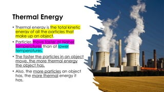Thermal Energy
• Thermal energy is the total kinetic
energy of all the particles that
make up an object.
• Particles move faster at higher
temperatures than at lower
temperatures.
• The faster the particles in an object
move, the more thermal energy
the object has.
• Also, the more particles an object
has, the more thermal energy it
has.
 