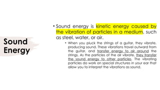 Sound
Energy
• Sound energy is kinetic energy caused by
the vibration of particles in a medium, such
as steel, water, or air.
• When you pluck the strings of a guitar, they vibrate,
producing sound. These vibrations travel outward from
the guitar, and transfer energy to air around the
strings. As the particles of the air vibrate, they transfer
the sound energy to other particles. The vibrating
particles do work on special structures in your ear that
allow you to interpret the vibrations as sound.
 