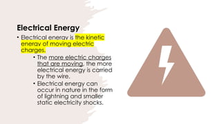 Electrical Energy
• Electrical energy is the kinetic
energy of moving electric
charges.
• The more electric charges
that are moving, the more
electrical energy is carried
by the wire.
• Electrical energy can
occur in nature in the form
of lightning and smaller
static electricity shocks.
 