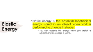 Elastic
Energy
• Elastic energy is the potential mechanical
energy stored in an object when work is
performed to change its shape.
• You can observe this energy when you stretch a
rubber band or squeeze a spring.
 