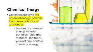 Chemical Energy
• Chemical energy is the
potential energy stored in
the chemical bonds of
substances.
• Sources of chemical
energy include
batteries, fuels, and
matches. The foods
you eat also contain
chemical energy.
 