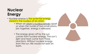 Nuclear
Energy
• Nuclear energy is the potential energy
stored in the nucleus of an atom.
• When an atom’s nucleus breaks apart
or when the nuclei of two small atoms
join together, energy is released.
• The energy given off by the sun
comes from nuclear energy. The sun’s
light and heat come from these
reactions. Without nuclear energy
from the sun, life would not exist on
Earth.
 